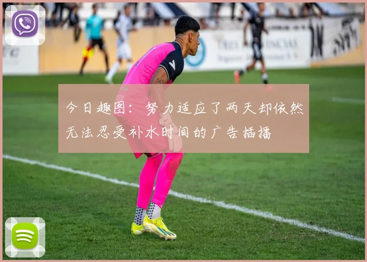 今日趣图：努力适应了两天却依然无法忍受补水时间的广告插播