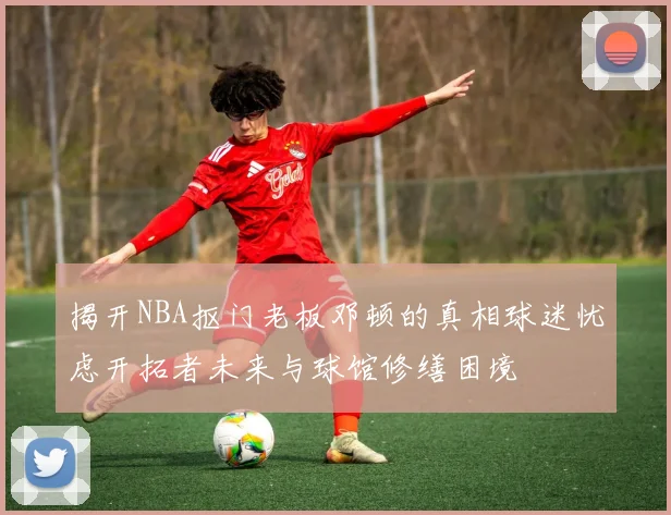 揭开NBA抠门老板邓顿的真相球迷忧虑开拓者未来与球馆修缮困境