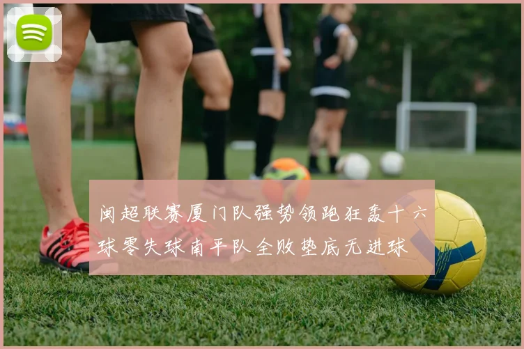 闽超联赛厦门队强势领跑狂轰十六球零失球南平队全败垫底无进球
