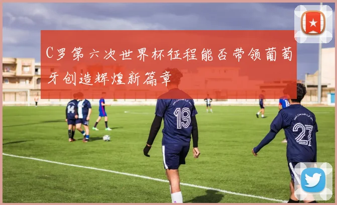 C罗第六次世界杯征程能否带领葡萄牙创造辉煌新篇章