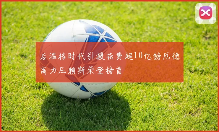 后温格时代引援花费超10亿镑厄德高力压赖斯荣登榜首