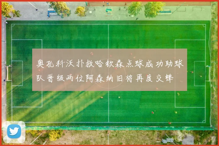 奥孔科沃扑救哈钦森点球成功助球队晋级两位阿森纳旧将再度交锋