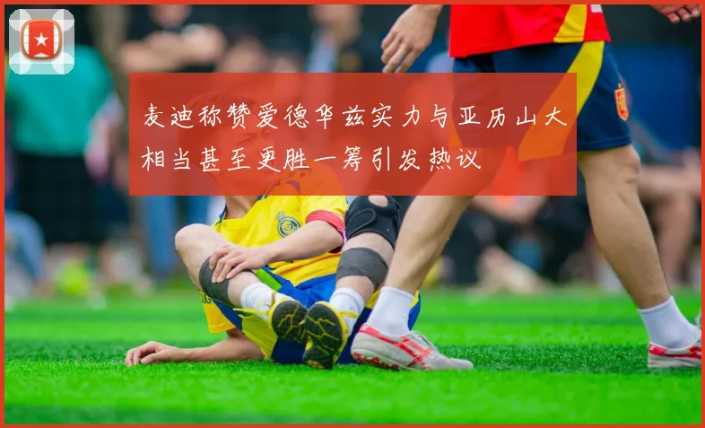 麦迪称赞爱德华兹实力与亚历山大相当甚至更胜一筹引发热议