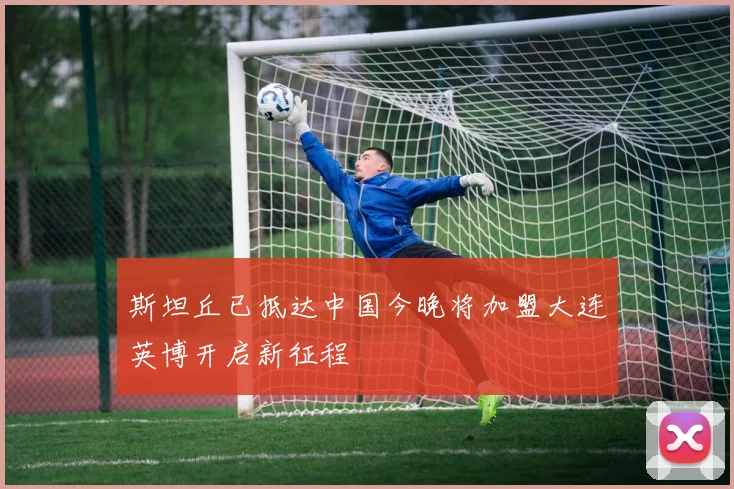 斯坦丘已抵达中国今晚将加盟大连英博开启新征程