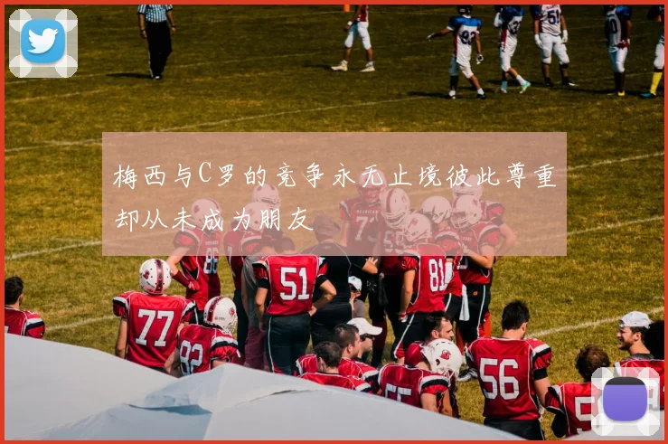 梅西与C罗的竞争永无止境彼此尊重却从未成为朋友