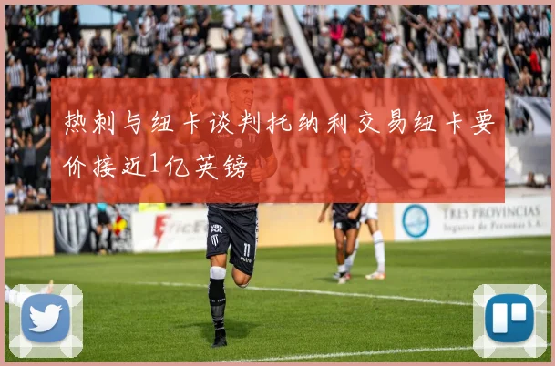 热刺与纽卡谈判托纳利交易纽卡要价接近1亿英镑