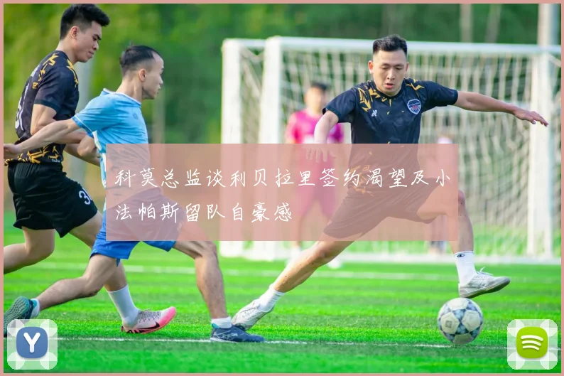 科莫总监谈利贝拉里签约渴望及小法帕斯留队自豪感