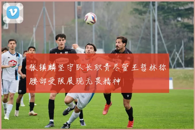 张镇麟坚守队长职责尽管王哲林称腰部受限展现无畏精神