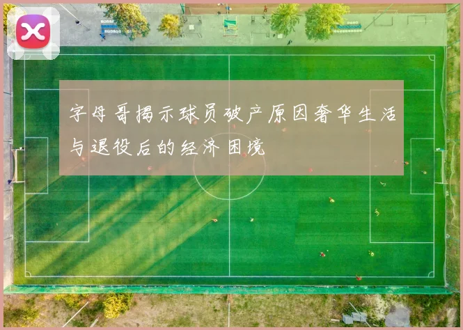字母哥揭示球员破产原因奢华生活与退役后的经济困境