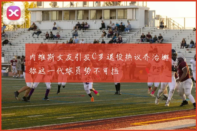 内维斯女友引发C罗退役热议乔治娜称这一代球员势不可挡
