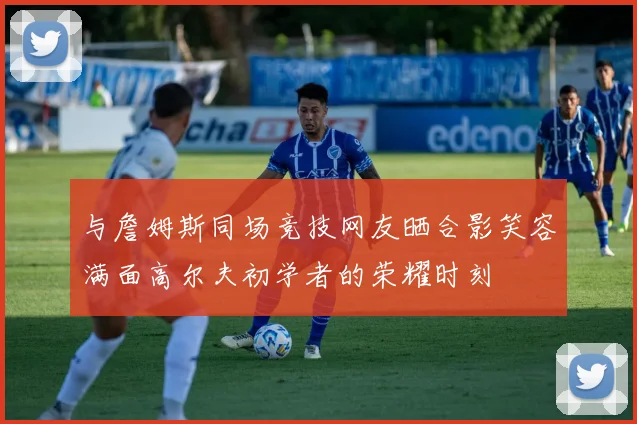 与詹姆斯同场竞技网友晒合影笑容满面高尔夫初学者的荣耀时刻