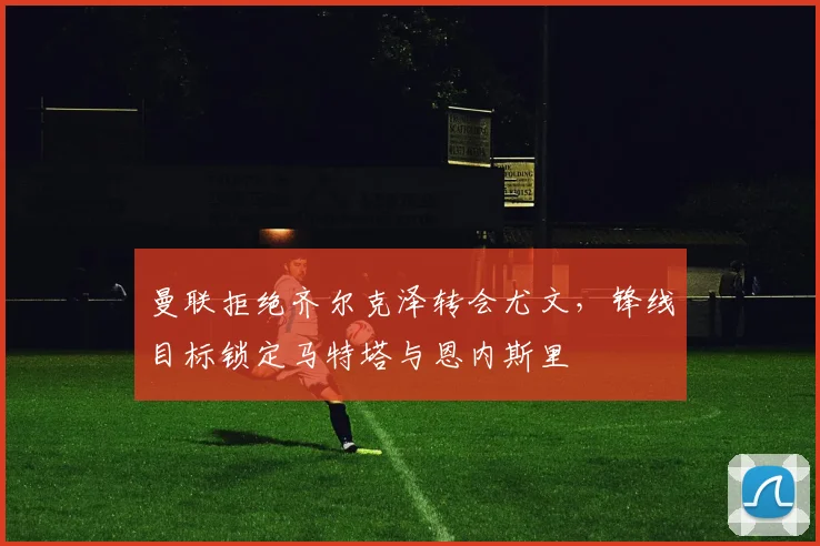 曼联拒绝齐尔克泽转会尤文，锋线目标锁定马特塔与恩内斯里