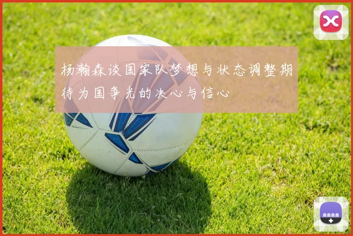 杨瀚森谈国家队梦想与状态调整期待为国争光的决心与信心
