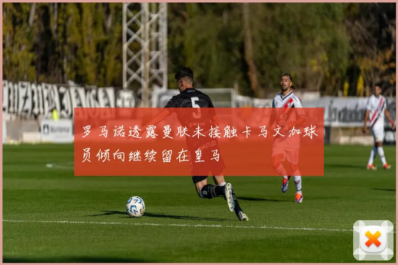 罗马诺透露曼联未接触卡马文加球员倾向继续留在皇马