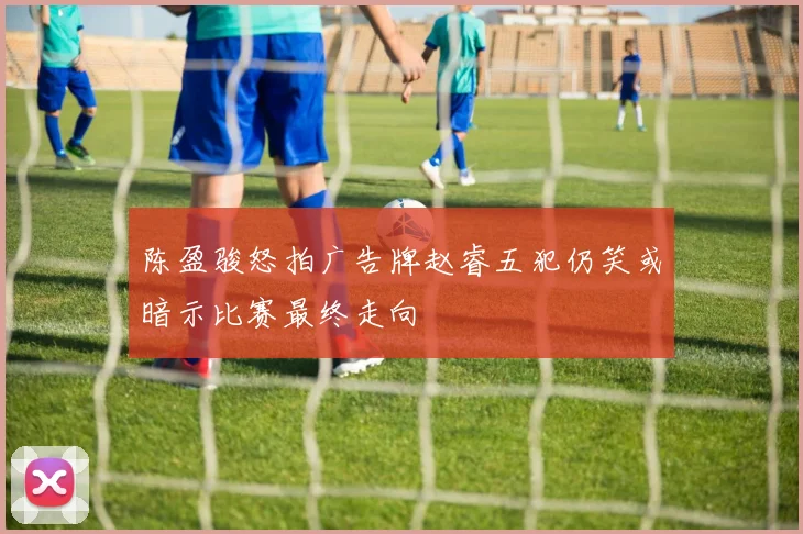陈盈骏怒拍广告牌赵睿五犯仍笑或暗示比赛最终走向