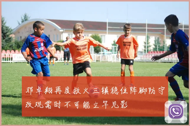 邓卓翔再度救火三镇稳住阵脚防守改观需时不可能立竿见影