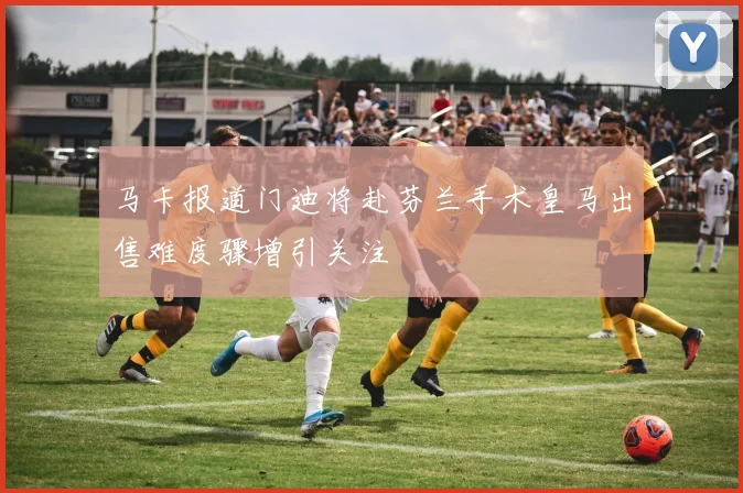 马卡报道门迪将赴芬兰手术皇马出售难度骤增引关注