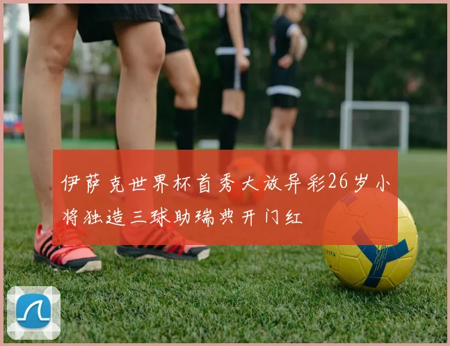 伊萨克世界杯首秀大放异彩26岁小将独造三球助瑞典开门红